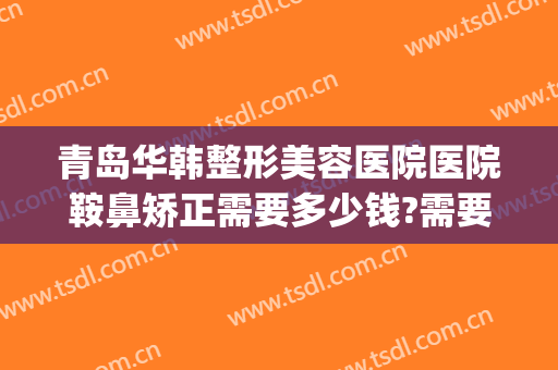 青岛华韩整形美容医院医院鞍鼻矫正需要多少钱?需要多久恢复?(鞍鼻整形一般多少钱)