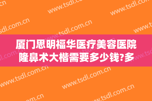 厦门思明福华医疗美容医院隆鼻术大楷需要多少钱?多长时间恢复?(深圳隆鼻费用)