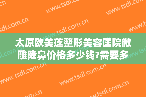 太原欧美莲整形美容医院微雕隆鼻价格多少钱?需要多久恢复?(太原隆鼻整形手术)