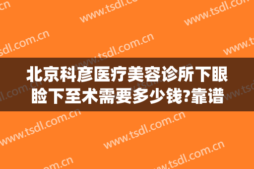 北京科彦医疗美容诊所下眼睑下至术需要多少钱?靠谱吗?(北京做眼睑下垂手术多少钱)