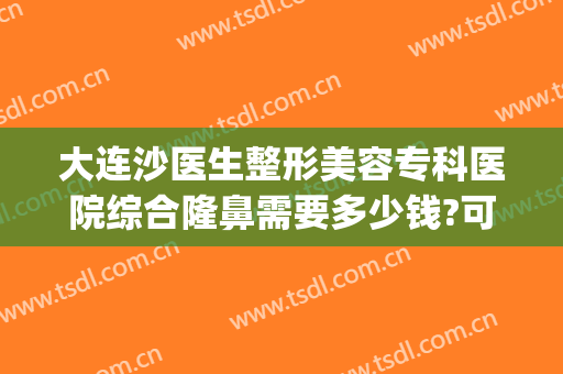 大连沙医生整形美容专科医院综合隆鼻需要多少钱?可靠吗?(大连隆鼻手术)
