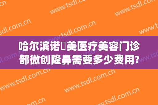 哈尔滨诺嬄美医疗美容门诊部微创隆鼻需要多少费用?贵不贵?(哈尔滨斯美诺整形医院)