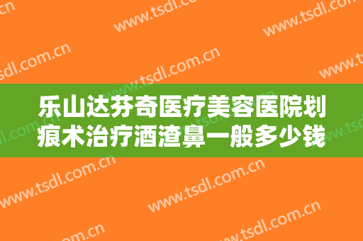乐山达芬奇医疗美容医院划痕术治疗酒渣鼻一般多少钱?怎么样?