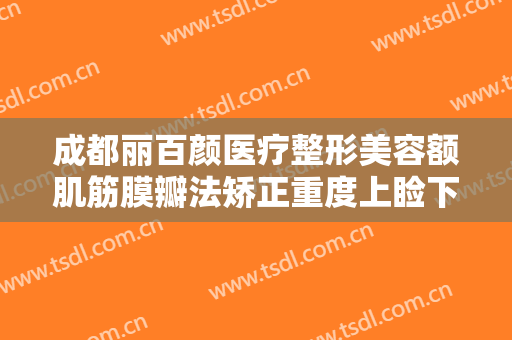 成都丽百颜医疗整形美容额肌筋膜瓣法矫正重度上睑下垂一般多少钱?靠谱吗?