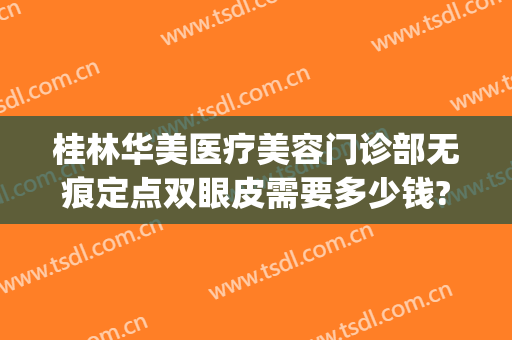 桂林华美医疗美容门诊部无痕定点双眼皮需要多少钱?怎么样?(桂林华美整形医院在哪里)