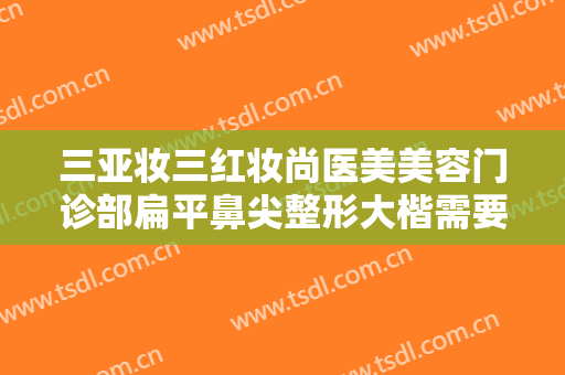 三亚妆三红妆尚医美美容门诊部扁平鼻尖整形大楷需要多少钱?怎么样?