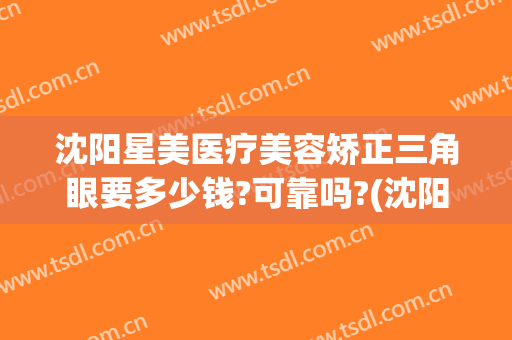 沈阳星美医疗美容矫正三角眼要多少钱?可靠吗?(沈阳眼部整形)