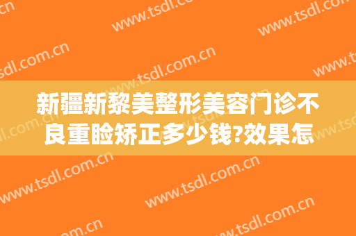 新疆新黎美整形美容门诊不良重睑矫正多少钱?效果怎么样?(新疆整形美容医院价格)