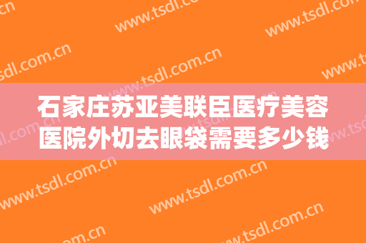 石家庄苏亚美联臣医疗美容医院外切去眼袋需要多少钱?有哪些优势?(石家庄苏亚美联臣医疗美容医院有限公司)