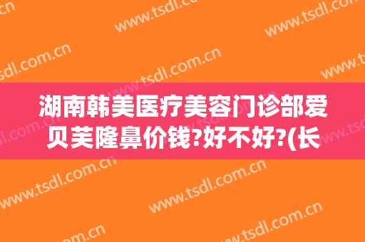 湖南韩美医疗美容门诊部爱贝芙隆鼻价钱?好不好?(长沙贝美整形医院)