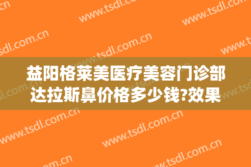 益阳格莱美医疗美容门诊部达拉斯鼻价格多少钱?效果怎么样?(益阳格莱美医疗美容门诊部预约电话)