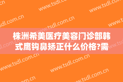株洲希美医疗美容门诊部韩式鹰钩鼻矫正什么价格?需要多久恢复?(鹰钩鼻整形费用)