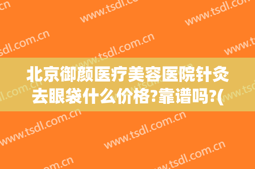 北京御颜医疗美容医院针灸去眼袋什么价格?靠谱吗?(北京哪家医院去眼袋做的好?)