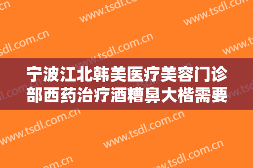 宁波江北韩美医疗美容门诊部西药治疗酒糟鼻大楷需要多少钱?效果怎么样?