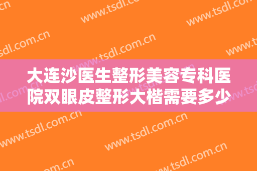 大连沙医生整形美容专科医院双眼皮整形大楷需要多少费用?有哪些优势?
