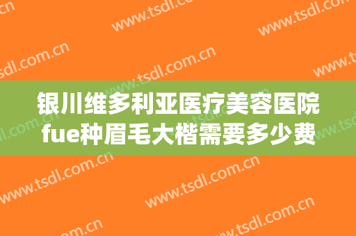 银川维多利亚医疗美容医院fue种眉毛大楷需要多少费用?靠谱吗?(维多利亚整形医院纹眉多少钱)