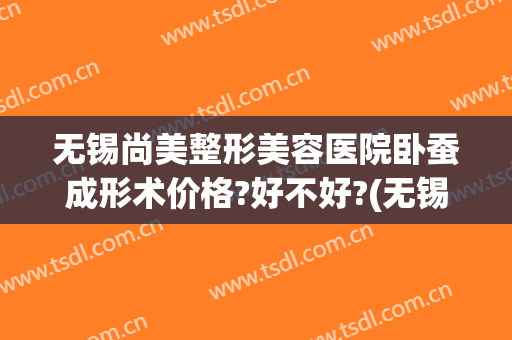无锡尚美整形美容医院卧蚕成形术价格?好不好?(无锡面部整形费用)