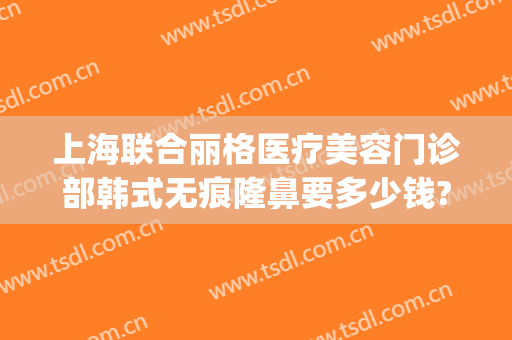 上海联合丽格医疗美容门诊部韩式无痕隆鼻要多少钱?贵不贵?(联合丽格做鼻子怎么样)