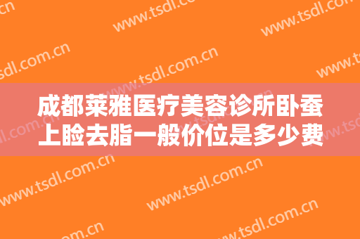 成都莱雅医疗美容诊所卧蚕上睑去脂一般价位是多少费用?有哪些优势?