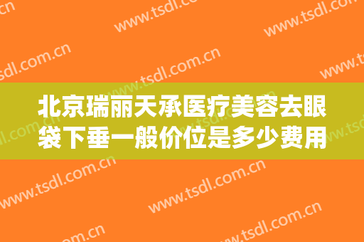 北京瑞丽天承医疗美容去眼袋下垂一般价位是多少费用?怎么样?(北京丽眼医学祛眼袋)