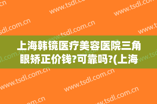 上海韩镜医疗美容医院三角眼矫正价钱?可靠吗?(上海韩镜医疗美容医院三角眼矫正价钱?可靠吗多少钱)