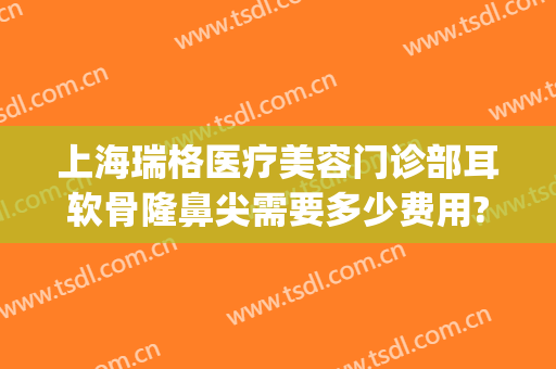 上海瑞格医疗美容门诊部耳软骨隆鼻尖需要多少费用?好不好?(上海耳软骨隆鼻多少钱)
