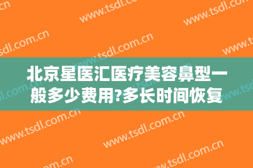 北京星医汇医疗美容鼻型一般多少费用?多长时间恢复?(星医汇医疗美容医院)