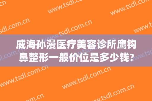 威海孙漫医疗美容诊所鹰钩鼻整形一般价位是多少钱?可靠吗?(威海孙漫整形医院怎么样)