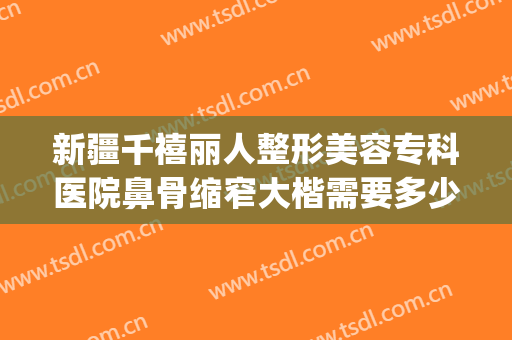 新疆千禧丽人整形美容专科医院鼻骨缩窄大楷需要多少费用?好不好?(宽鼻骨缩窄术多少钱)