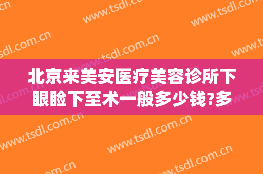 北京来美安医疗美容诊所下眼睑下至术一般多少钱?多长时间恢复?(北京来美安双眼皮修复)