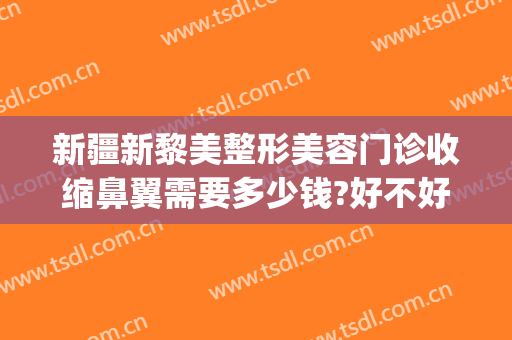 新疆新黎美整形美容门诊收缩鼻翼需要多少钱?好不好?(收缩鼻翼大概需要多少钱)