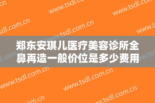 郑东安琪儿医疗美容诊所全鼻再造一般价位是多少费用?多长时间恢复?