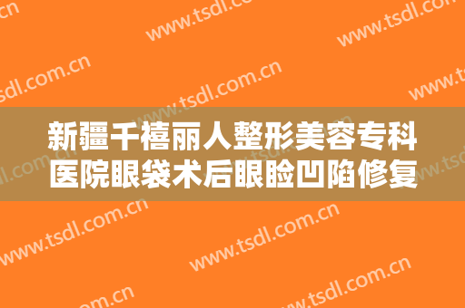 新疆千禧丽人整形美容专科医院眼袋术后眼睑凹陷修复一般价位是多少钱?靠谱吗?