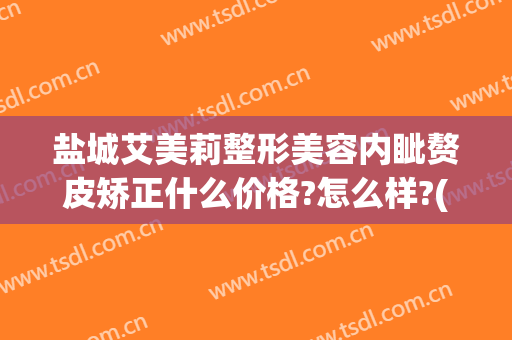盐城艾美莉整形美容内眦赘皮矫正什么价格?怎么样?(盐城医美整形)