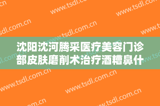 沈阳沈河腾采医疗美容门诊部皮肤磨削术治疗酒糟鼻什么价格?需要多久恢复?
