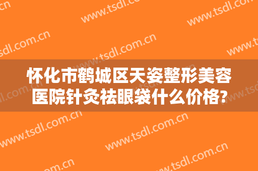 怀化市鹤城区天姿整形美容医院针灸祛眼袋什么价格?多长时间恢复?