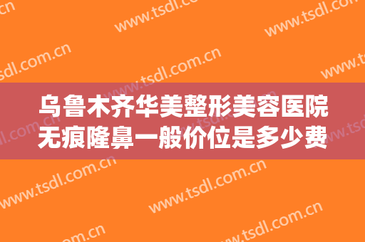 乌鲁木齐华美整形美容医院无痕隆鼻一般价位是多少费用?靠谱吗?(乌鲁木齐华美整形美容医院正规吗)