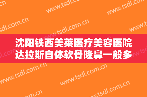 沈阳铁西美莱医疗美容医院达拉斯自体软骨隆鼻一般多少钱?有哪些优势?