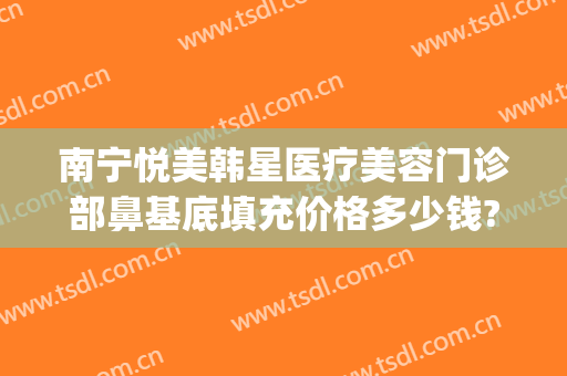 南宁悦美韩星医疗美容门诊部鼻基底填充价格多少钱?靠谱吗?(南宁悦美韩星整形医院电话)