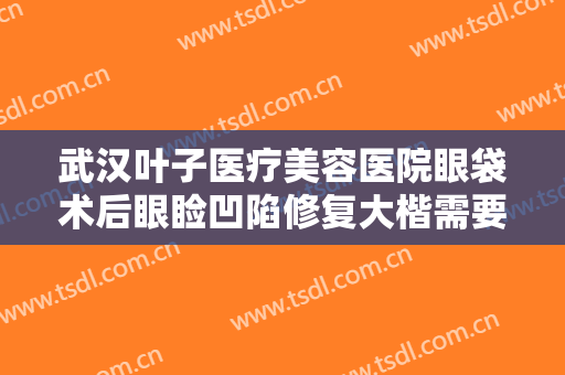 武汉叶子医疗美容医院眼袋术后眼睑凹陷修复大楷需要多少钱?有哪些优势?