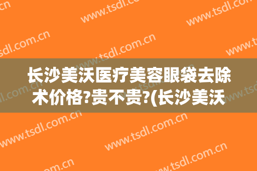 长沙美沃医疗美容眼袋去除术价格?贵不贵?(长沙美沃整形)