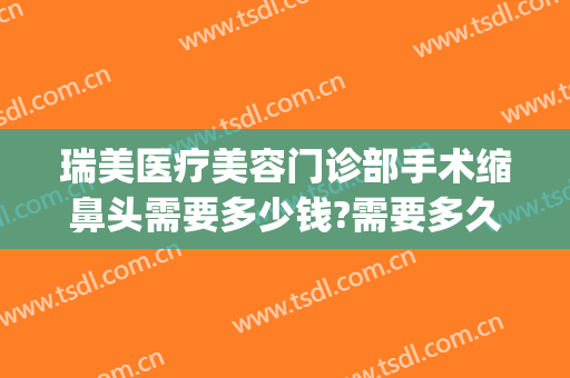 瑞美医疗美容门诊部手术缩鼻头需要多少钱?需要多久恢复?(鼻头收缩手术多少钱)