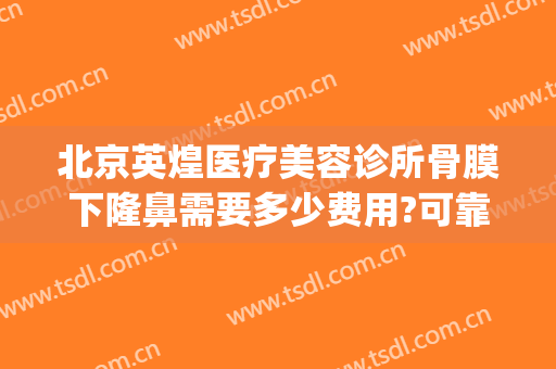 北京英煌医疗美容诊所骨膜下隆鼻需要多少费用?可靠吗?(北京英煌整形医院怎么样)