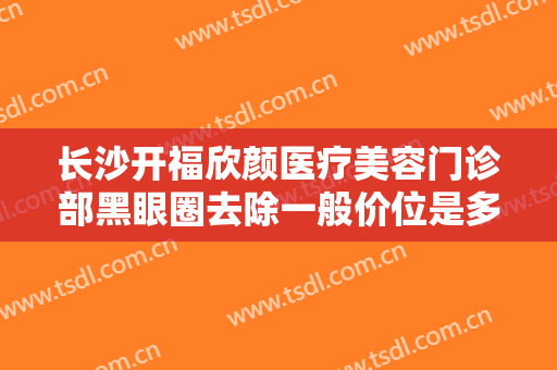 长沙开福欣颜医疗美容门诊部黑眼圈去除一般价位是多少费用?效果怎么样?