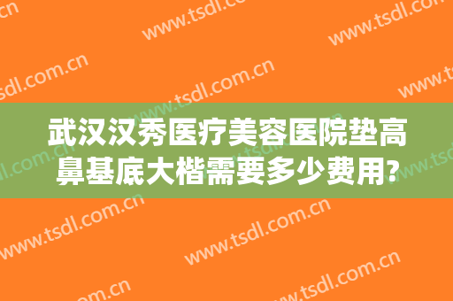 武汉汉秀医疗美容医院垫高鼻基底大楷需要多少费用?有哪些优势?(武汉隆鼻的一般费用)