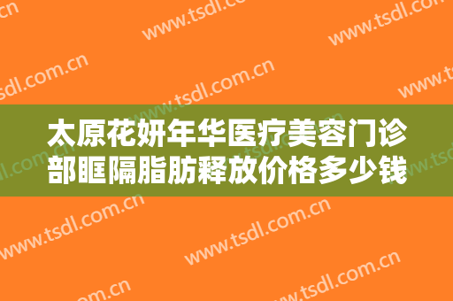 太原花妍年华医疗美容门诊部眶隔脂肪释放价格多少钱?可靠吗?