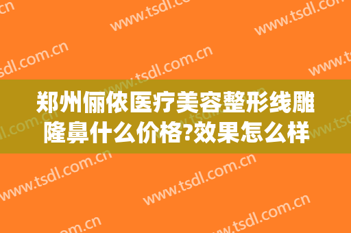 郑州俪侬医疗美容整形线雕隆鼻什么价格?效果怎么样?(郑州俪侬整形医院)