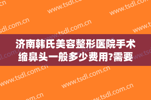 济南韩氏美容整形医院手术缩鼻头一般多少费用?需要多久恢复?(山东济南韩氏整形美容医院电话)