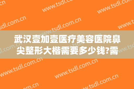 武汉壹加壹医疗美容医院鼻尖整形大楷需要多少钱?需要多久恢复?(武汉壹加医疗美容医院双眼皮)