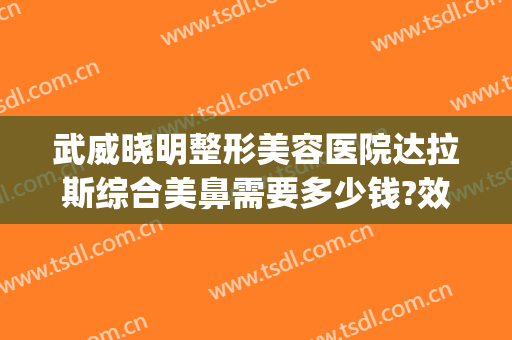 武威晓明整形美容医院达拉斯综合美鼻需要多少钱?效果怎么样?(武威整形医院排名)